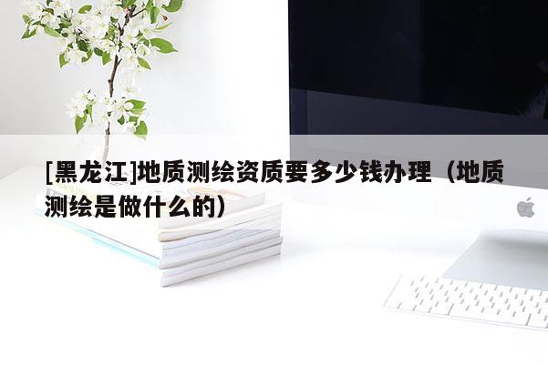 [黑龍江]地質(zhì)測(cè)繪資質(zhì)要多少錢辦理（地質(zhì)測(cè)繪是做什么的）