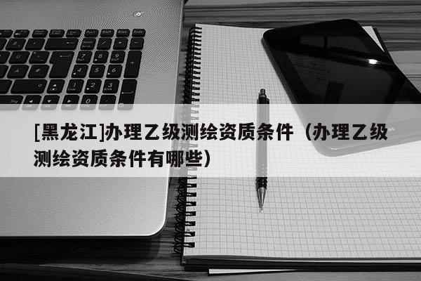 [黑龍江]辦理乙級(jí)測(cè)繪資質(zhì)條件（辦理乙級(jí)測(cè)繪資質(zhì)條件有哪些）