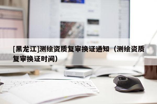 [黑龍江]測(cè)繪資質(zhì)復(fù)審換證通知（測(cè)繪資質(zhì)復(fù)審換證時(shí)間）