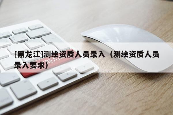 [黑龍江]測(cè)繪資質(zhì)人員錄入（測(cè)繪資質(zhì)人員錄入要求）
