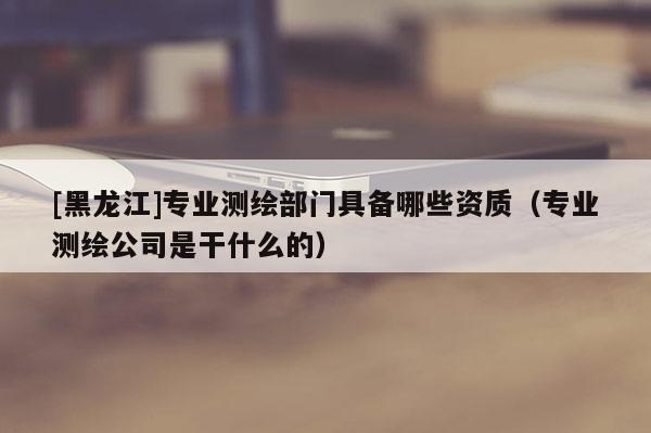 [黑龍江]專業(yè)測(cè)繪部門具備哪些資質(zhì)（專業(yè)測(cè)繪公司是干什么的）