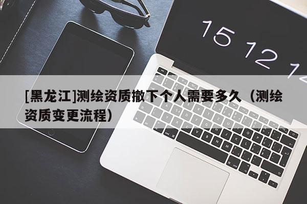[黑龍江]測繪資質撤下個人需要多久（測繪資質變更流程）