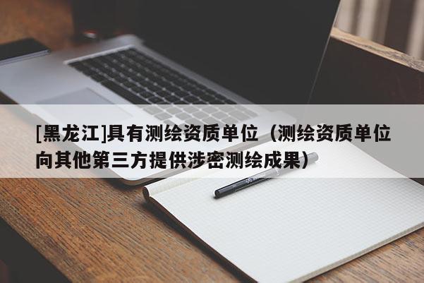 [黑龍江]具有測繪資質單位（測繪資質單位向其他第三方提供涉密測繪成果）