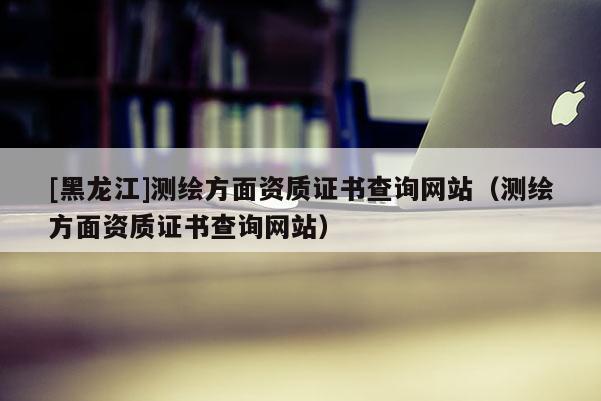 [黑龍江]測繪方面資質證書查詢網站（測繪方面資質證書查詢網站）
