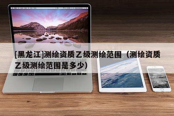 [黑龍江]測繪資質乙級測繪范圍（測繪資質乙級測繪范圍是多少）