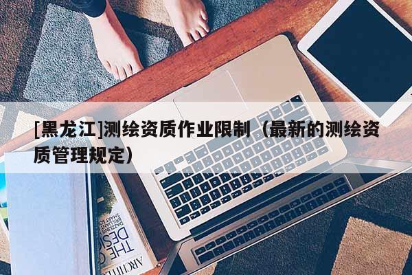 [黑龍江]測繪資質作業限制（最新的測繪資質管理規定）