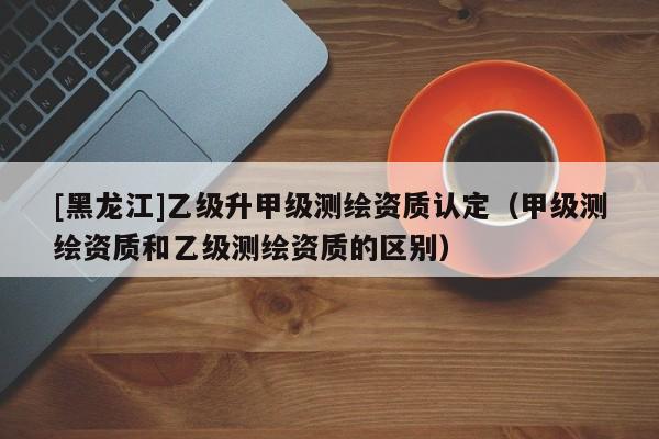 [黑龍江]乙級升甲級測繪資質認定（甲級測繪資質和乙級測繪資質的區別）