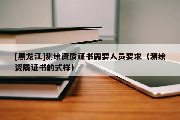 [黑龍江]測繪資質證書需要人員要求（測繪資質證書的式樣）