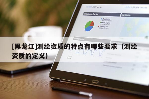 [黑龍江]測繪資質的特點有哪些要求（測繪資質的定義）