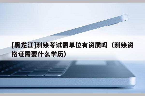 [黑龍江]測繪考試需單位有資質嗎（測繪資格證需要什么學歷）