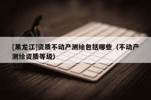 [黑龍江]資質不動產測繪包括哪些（不動產測繪資質等級）