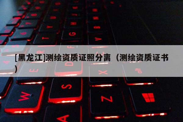 [黑龍江]測繪資質證照分離（測繪資質證書）