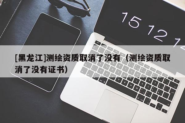 [黑龍江]測繪資質取消了沒有（測繪資質取消了沒有證書）