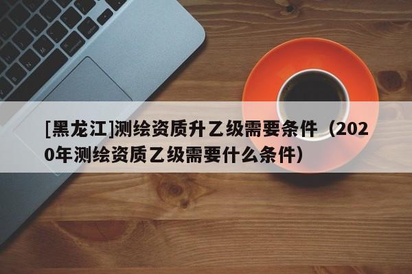 [黑龍江]測繪資質(zhì)升乙級需要條件（2020年測繪資質(zhì)乙級需要什么條件）