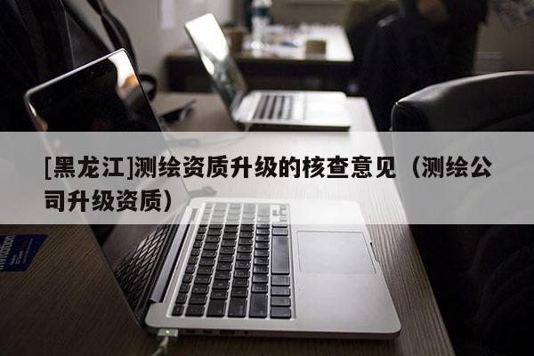 [黑龍江]測繪資質(zhì)升級的核查意見（測繪公司升級資質(zhì)）