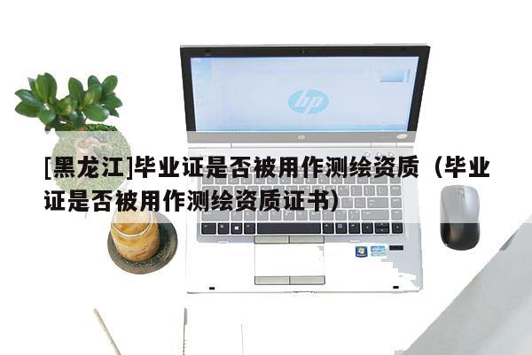 [黑龍江]畢業(yè)證是否被用作測繪資質(zhì)（畢業(yè)證是否被用作測繪資質(zhì)證書）