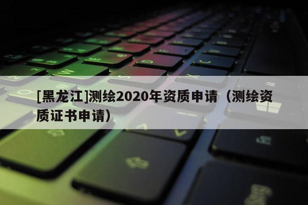 [黑龍江]測繪2020年資質(zhì)申請（測繪資質(zhì)證書申請）
