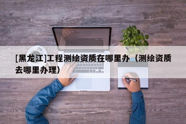 [黑龍江]工程測繪資質(zhì)在哪里辦（測繪資質(zhì)去哪里辦理）
