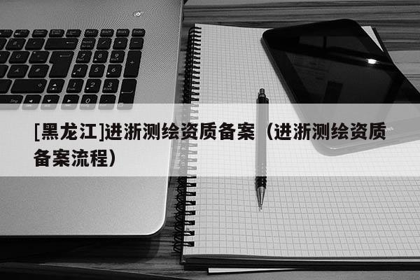 [黑龍江]進(jìn)浙測繪資質(zhì)備案（進(jìn)浙測繪資質(zhì)備案流程）