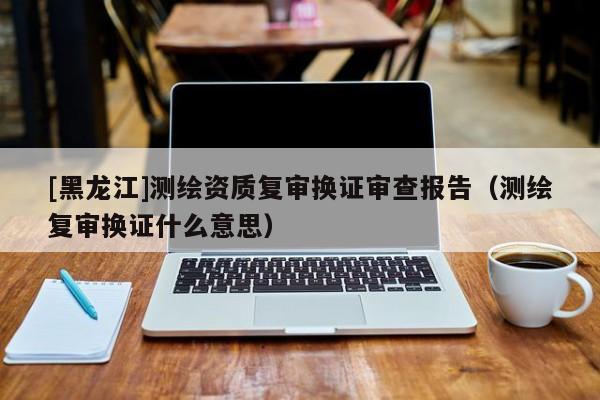 [黑龍江]測繪資質(zhì)復(fù)審換證審查報(bào)告（測繪復(fù)審換證什么意思）