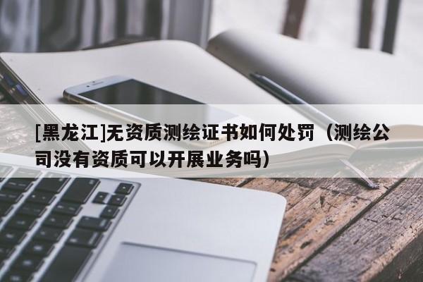 [黑龍江]無資質(zhì)測繪證書如何處罰（測繪公司沒有資質(zhì)可以開展業(yè)務(wù)嗎）