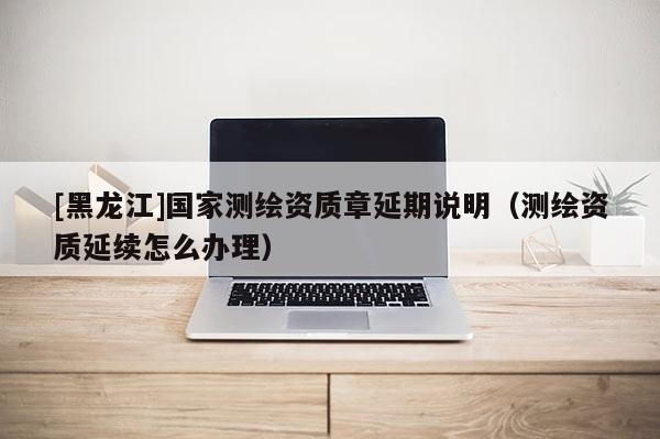 [黑龍江]國家測繪資質章延期說明（測繪資質延續怎么辦理）