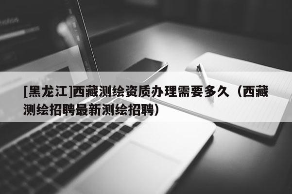 [黑龍江]西藏測繪資質辦理需要多久（西藏測繪招聘最新測繪招聘）