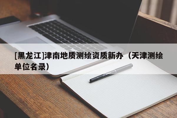 [黑龍江]津南地質測繪資質新辦（天津測繪單位名錄）