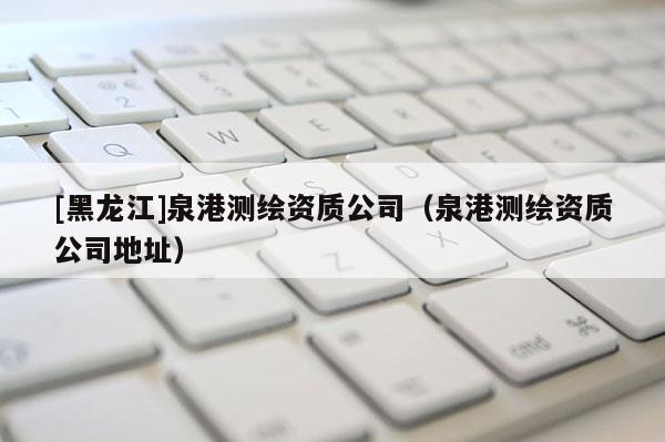 [黑龍江]泉港測繪資質公司（泉港測繪資質公司地址）