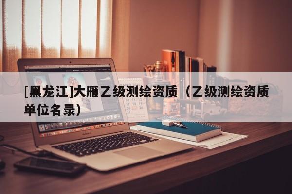 [黑龍江]大雁乙級測繪資質(zhì)（乙級測繪資質(zhì)單位名錄）