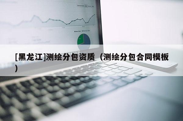 [黑龍江]測繪分包資質(zhì)（測繪分包合同模板）