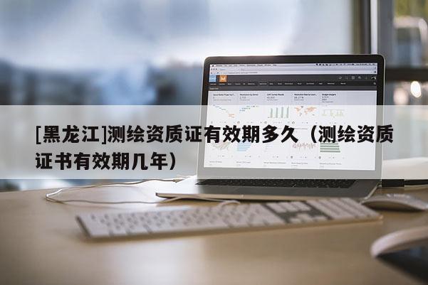 [黑龍江]測繪資質(zhì)證有效期多久（測繪資質(zhì)證書有效期幾年）