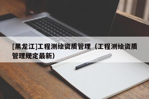 [黑龍江]工程測繪資質(zhì)管理（工程測繪資質(zhì)管理規(guī)定最新）