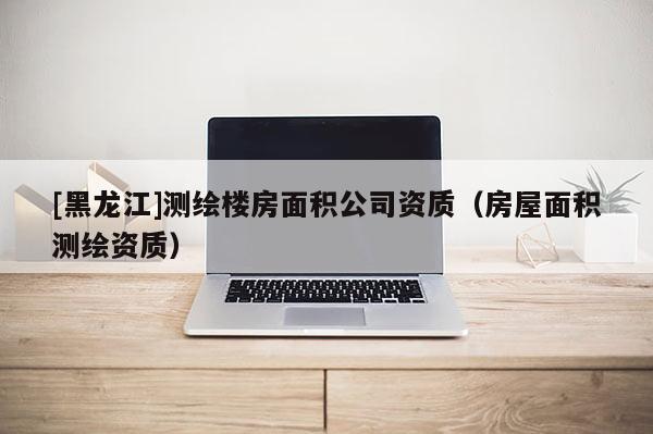 [黑龍江]測繪樓房面積公司資質(zhì)（房屋面積測繪資質(zhì)）