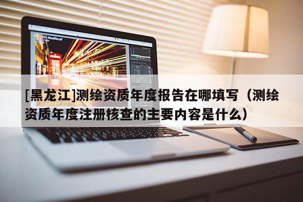 [黑龍江]測繪資質(zhì)年度報告在哪填寫（測繪資質(zhì)年度注冊核查的主要內(nèi)容是什么）