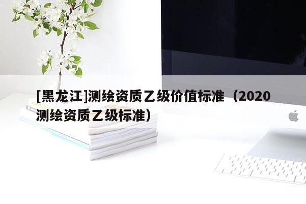 [黑龍江]測繪資質乙級價值標準（2020測繪資質乙級標準）