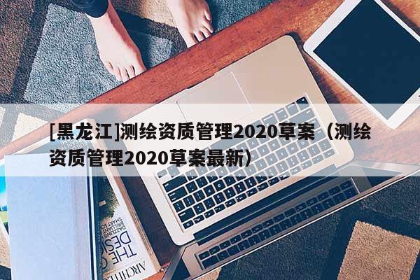[黑龍江]測繪資質管理2020草案（測繪資質管理2020草案最新）