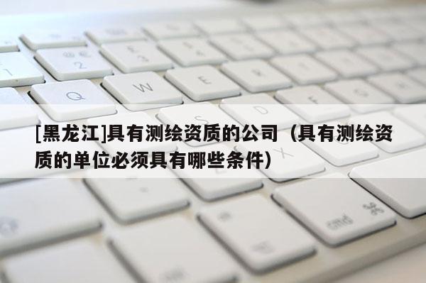 [黑龍江]具有測繪資質的公司（具有測繪資質的單位必須具有哪些條件）