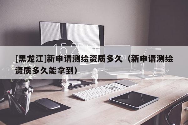 [黑龍江]新申請測繪資質多久（新申請測繪資質多久能拿到）