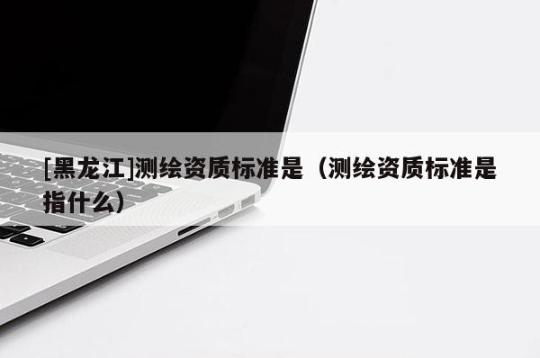 [黑龍江]測繪資質標準是（測繪資質標準是指什么）