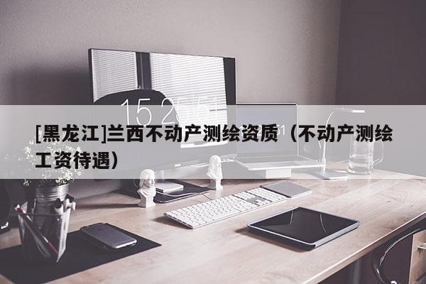 [黑龍江]蘭西不動產測繪資質（不動產測繪工資待遇）