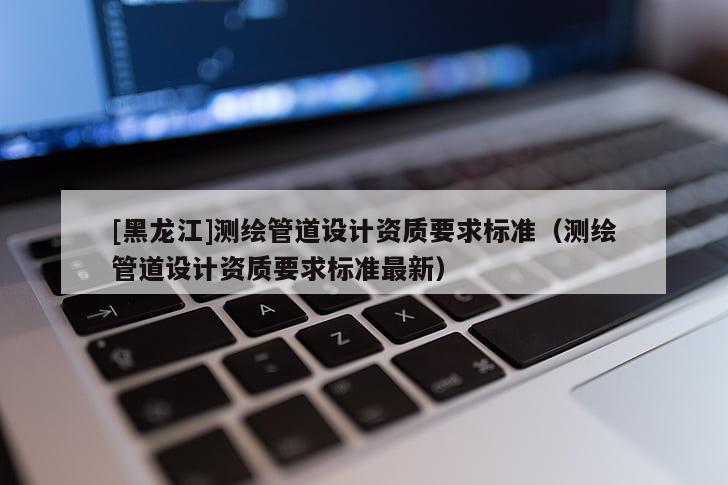 [黑龍江]測繪管道設計資質要求標準（測繪管道設計資質要求標準最新）
