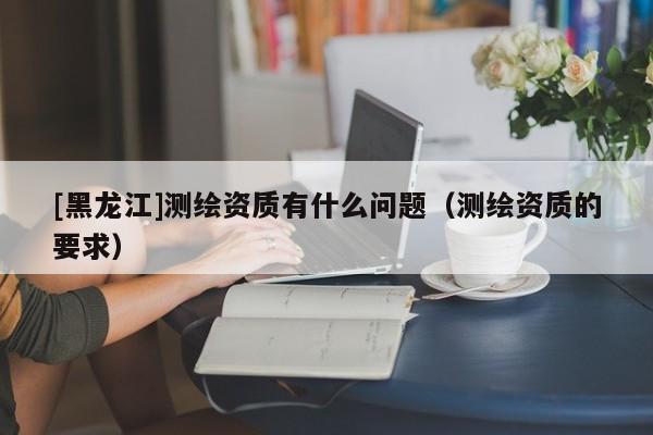 [黑龍江]測繪資質有什么問題（測繪資質的要求）