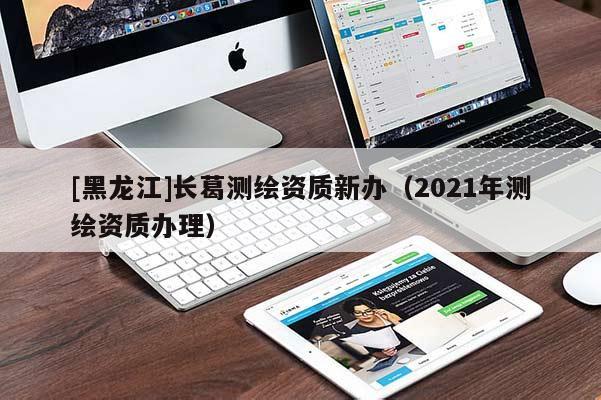 [黑龍江]長葛測繪資質新辦（2021年測繪資質辦理）