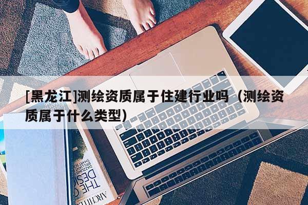 [黑龍江]測繪資質屬于住建行業嗎（測繪資質屬于什么類型）