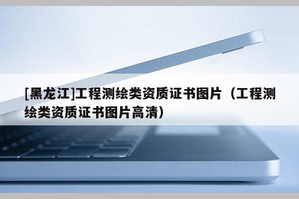 [黑龍江]工程測繪類資質證書圖片（工程測繪類資質證書圖片高清）