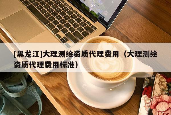 [黑龍江]大理測繪資質代理費用（大理測繪資質代理費用標準）