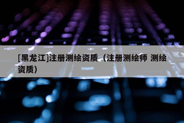 [黑龍江]注冊測繪資質（注冊測繪師 測繪資質）