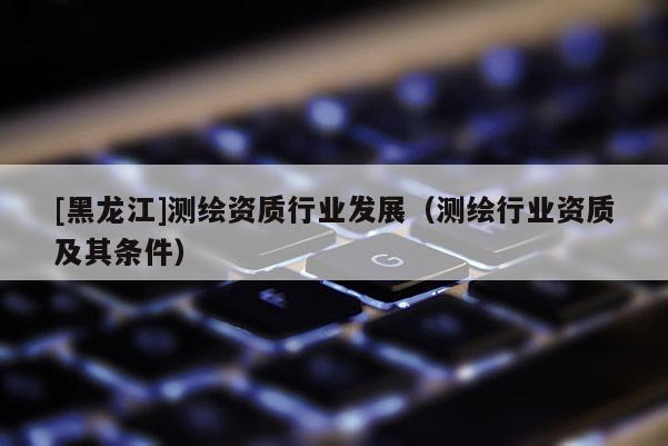 [黑龍江]測繪資質行業發展（測繪行業資質及其條件）