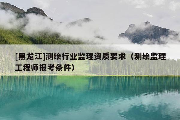 [黑龍江]測繪行業監理資質要求（測繪監理工程師報考條件）